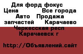 Для форд фокус  › Цена ­ 5 000 - Все города Авто » Продажа запчастей   . Карачаево-Черкесская респ.,Карачаевск г.